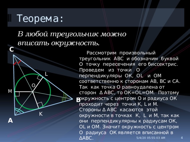 Теорема: В любой треугольник можно вписать окружность. С  Рассмотрим произвольный треугольник АВС и обозначим буквой О точку пересечения его биссектрис. Проведем из точки О перпендикуляры ОК, ОL и ОМ соответственно к сторонам АВ, ВС и СА. Так как точка О равноудалена от сторон ∆ АВС, то ОК=ОL=OM. Поэтому окружность с центром О и радиуса ОК проходит через точки К, L и М. Стороны ∆ АВС касаются этой окружности в точках К, L и М, так как они перпендикулярны к радиусам ОК, OL и ОМ. Значит окружность с центром О радиуса ОК является вписанной в ∆АВС. L O . М В K А  5/4/20  05:55:04 AM 