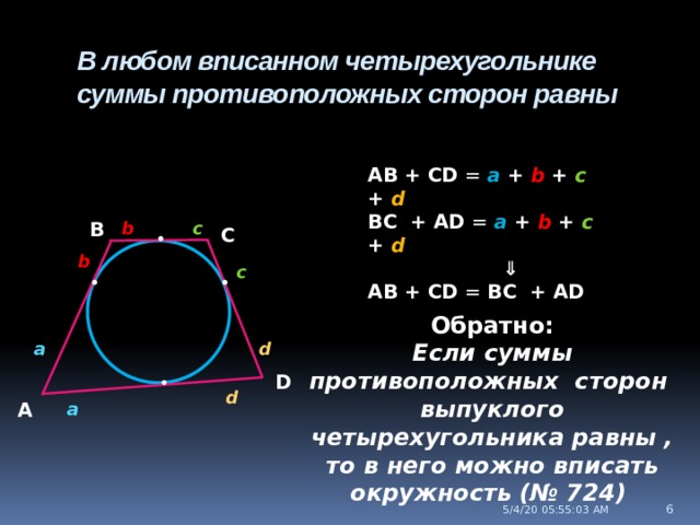 • В любом вписанном четырехугольнике суммы противоположных сторон равны AB + CD = a + b + c + d BC + AD = a + b + c + d ⇓ AB + CD = BC + AD   b c В С • b c • • Обратно: Если суммы противоположных сторон выпуклого четырехугольника равны , то в него можно вписать окружность (№ 724) d a D d a А 5/4/20  05:55:04 AM  