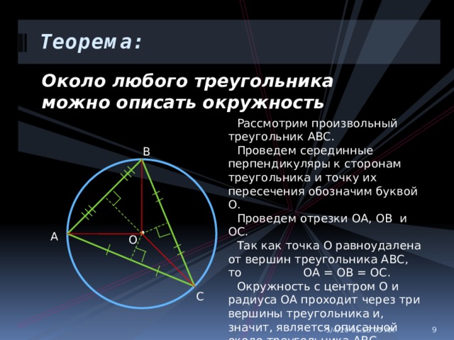 Теорема: Около любого треугольника можно описать окружность Рассмотрим произвольный треугольник АВС. Проведем серединные перпендикуляры к сторонам треугольника и точку их пересечения обозначим буквой О. Проведем отрезки ОА, ОВ и ОС. Так как точка О равноудалена от вершин треугольника АВС, то ОА = ОВ = ОС. Окружность с центром О и радиуса ОА проходит через три вершины треугольника и, значит, является описанной около треугольника АВС. В • А О С 5/4/20  05:55:04 AM  