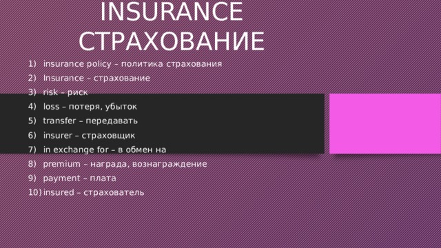 INSURANCE СТРАХОВАНИЕ insurance policy – политика страхования Insurance – страхование risk – риск loss – потеря, убыток transfer – передавать insurer – страховщик in exchange for – в обмен на premium – награда, вознаграждение payment – плата insured – страхователь 