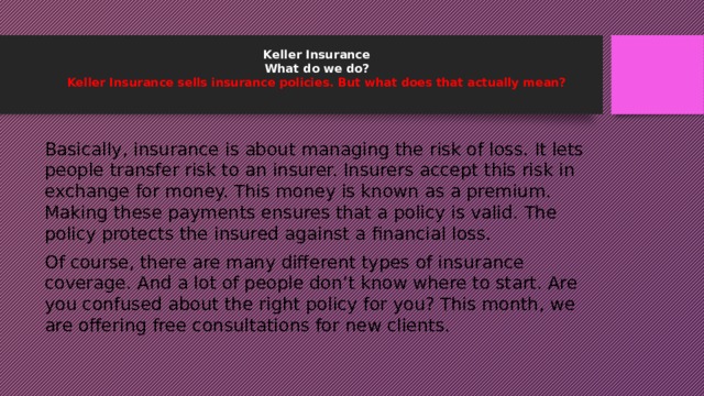 Keller Insurance  What do we do?  Keller Insurance sells insurance policies. But what does that actually mean?   Basically, insurance is about managing the risk of loss. It lets people transfer risk to an insurer. Insurers accept this risk in exchange for money. This money is known as a premium. Making these payments ensures that a policy is valid. The policy protects the insured against a financial loss. Of course, there are many different types of insurance coverage. And a lot of people don’t know where to start. Are you confused about the right policy for you? This month, we are offering free consultations for new clients. 