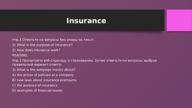 Insurance Упр.1 Ответьте на вопросы без опоры на текст: What is the purpose of insurance? How does insurance work? READING Упр.2 Прочитайте вэб-страницу о страховании. Затем ответьте на вопросы, выбрав правильный вариант ответа: What is the webpage mostly about? the prices of policies at a company new laws about insurance premiums the purpose of insurance examples of financial losses 