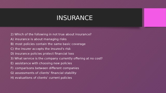 INSURANCE 2) Which of the following in not true about insurance? insurance is about managing risks most policies contain the same basic coverage the insurer accepts the insured’s risk insurance policies protect financial loss 3) What service is the company currently offering at no cost? assistance with choosing new policies comparisons between different companies assessments of clients’ financial stability evaluations of clients’ current policies 