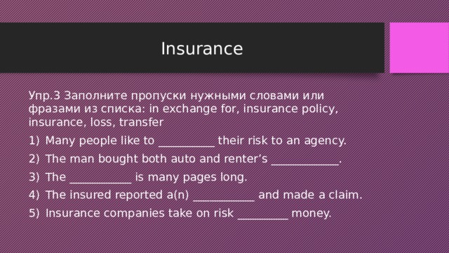 Insurance Упр.3 Заполните пропуски нужными словами или фразами из списка: in exchange for, insurance policy, insurance, loss, transfer Many people like to __________ their risk to an agency. The man bought both auto and renter’s ____________. The ___________ is many pages long. The insured reported a(n) ___________ and made a claim. Insurance companies take on risk _________ money. 