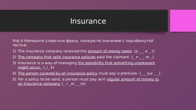 Insurance Упр.4 Напишите слово или фразу, схожую по значению с подчёркнутой частью. The insurance company received the amount of money owed . (p _ _ e _ t) The company that sells insurance policies paid the claimant. (_ n _ _ re _) Insurance is a way of managing the possibility that something unpleasant might occur. (_i_ k) The person covered by an insurance policy must pay a premium. (_ _ sur _ _) For a policy to be valid, a person must pay a(n) regular amount of money to an insurance company. (_ r _m _ _m) 