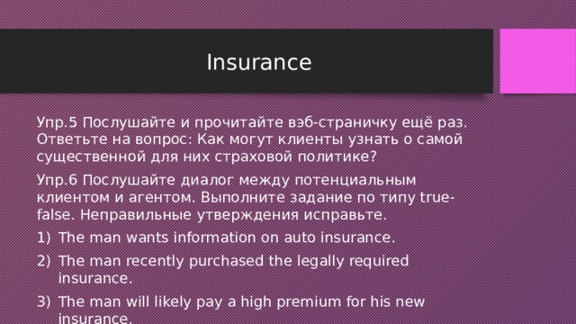 Insurance Упр.5 Послушайте и прочитайте вэб-страничку ещё раз. Ответьте на вопрос: Как могут клиенты узнать о самой существенной для них страховой политике? Упр.6 Послушайте диалог между потенциальным клиентом и агентом. Выполните задание по типу true-false. Неправильные утверждения исправьте. The man wants information on auto insurance. The man recently purchased the legally required insurance. The man will likely pay a high premium for his new insurance. 