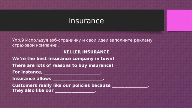 Insurance Упр.9 Используя вэб-страничку и свои идеи заполните рекламу страховой компании. KELLER INSURANCE We’re the best insurance company in town! There are lots of reasons to buy insurance! For instance, ___________________________. Insurance allows ________________________. Customers really like our policies because _________________. They also like our ___________________. 