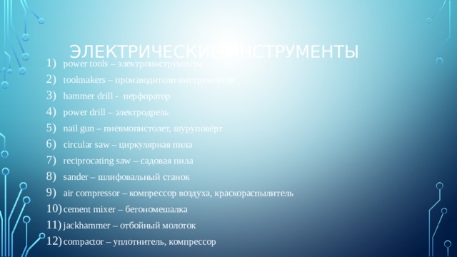 Электрические инструменты power tools – электроинструменты toolmakers – производители инструментов hammer drill - перфоратор power drill – электродрель nail gun – пневмопистолет, шуруповёрт circular saw – циркулярная пила reciprocating saw – садовая пила sander – шлифовальный станок air compressor – компрессор воздуха, краскораспылитель cement mixer – бетономешалка jackhammer – отбойный молоток сompactor – уплотнитель, компрессор 