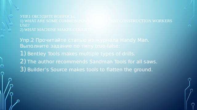 Упр.1 Обсудите вопросы:  1) What are some common power tools that construction workers use?  2) What machine makes cement?   Упр.2 Прочитайте статью из журнала Handy Man. Выполните задание по типу true-false: Bentley Tools makes multiple types of drills. The author recommends Sandman Tools for all saws. Builder’s Source makes tools to flatten the ground. 