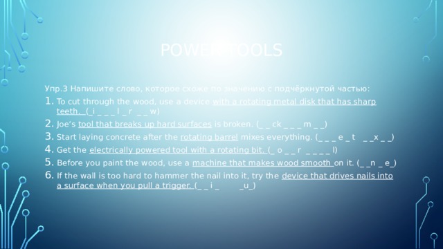 Power tools Упр.3 Напишите слово, которое схоже по значению с подчёркнутой частью: To cut through the wood, use a device with a rotating metal disk that has sharp teeth. (_i _ _ _ l _ r _ _ w) Joe’s tool that breaks up hard surfaces is broken. (_ _ ck _ _ _ m _ _) Start laying concrete after the rotating barrel mixes everything. (_ _ _ e _ t _ _x _ _) Get the electrically powered tool with a rotating bit. (_ o _ _ r _ _ _ _ l) Before you paint the wood, use a machine that makes wood smooth on it. (_ _n _ e_) If the wall is too hard to hammer the nail into it, try the device that drives nails into a surface when you pull a trigger. (_ _ i _ _u_) 