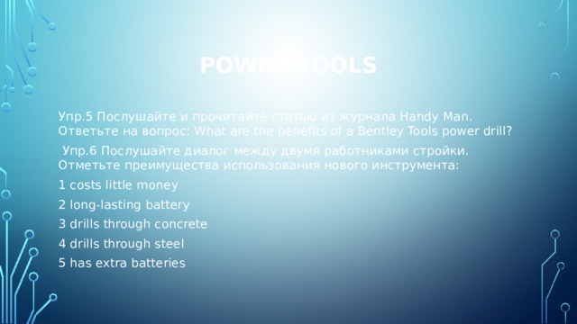 Power tools Упр.5 Послушайте и прочитайте статью из журнала Handy Man. Ответьте на вопрос: What are the benefits of a Bentley Tools power drill?  Упр.6 Послушайте диалог между двумя работниками стройки. Отметьте преимущества использования нового инструмента: 1 costs little money 2 long-lasting battery 3 drills through concrete 4 drills through steel 5 has extra batteries 