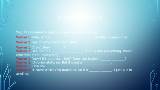 Power tools Упр.7 Послушайте диалог и заполните пропуски: Worker 1: Kyle, is that _________ __________ _______Bentley power drills? Worker 2: Yes. It’s the Power Drill 3000. Worker 1: Aren’t they ________? Worker 2: Yes, but it’s ______ ______ _______. It drills into everything. Wood, concrete, steel, everything. Worker 1: Wow! It’s cordless, right? Does the battery _______ ________? Worker 2: Unfortunately, no. But it’s not a ________ _________. Worker 1: How so? Worker 2: It came with extra batteries. So if it _______ _______. I just put in another. 