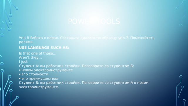 Power tools Упр.8 Работа в парах. Составьте диалоги по образцу упр.7. Поменяйтесь ролями. USE LANGUAGE SUCH AS: Is that one of those… Aren’t they… I just Студент А: вы работник стройки. Поговорите со студентом Б: новом электроинструменте его стоимости его преимуществах Студент Б: вы работник стройки. Поговорите со студентом А о новом электроинструменте. 