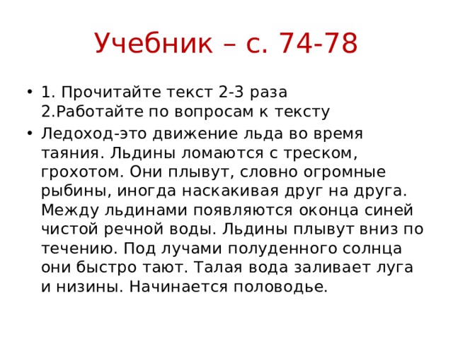 Учебник – с. 74-78 1. Прочитайте текст 2-3 раза  2.Работайте по вопросам к тексту Ледоход-это движение льда во время таяния. Льдины ломаются с треском, грохотом. Они плывут, словно огромные рыбины, иногда наскакивая друг на друга. Между льдинами появляются оконца синей чистой речной воды. Льдины плывут вниз по течению. Под лучами полуденного солнца они быстро тают. Талая вода заливает луга и низины. Начинается половодье. 