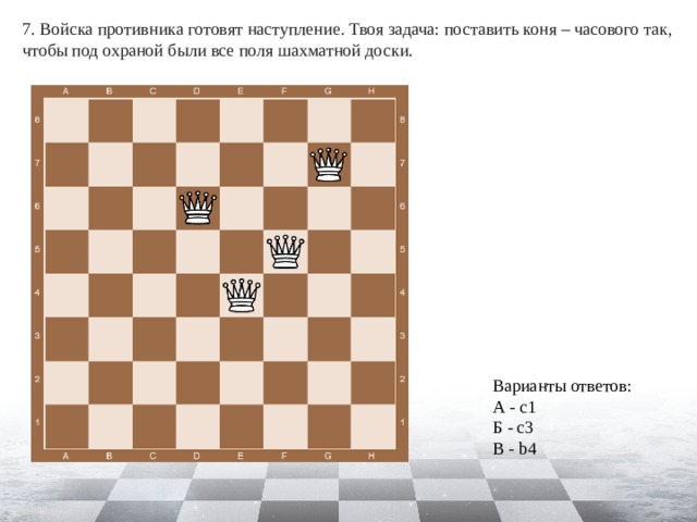 7. Войска противника готовят наступление. Твоя задача: поставить коня – часового так, чтобы под охраной были все поля шахматной доски. Варианты ответов: А - c1 Б - c3 В - b4 