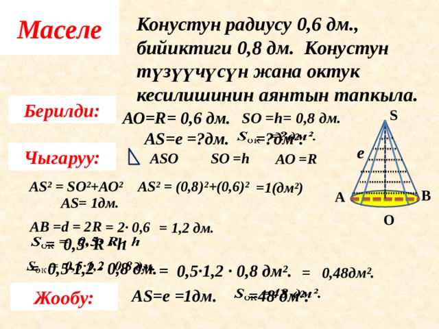 Маселе Конустун радиусу 0,6 дм., бийиктиги 0,8 дм. Конустун түзүүчүсүн жана октук кесилишинин аянтын тапкыла.  Берилди: АО=R= 0,6 дм. S SО =h= 0,8 дм.    =?дм². АS=е =?дм. е Чыгаруу: SО =h АSО АО =R АS² = (0,8)²+(0,6)² АS² = SО²+АО²  =1(дм²) В А АS= 1дм. О АВ = d = 2 R  = 2 · 0,6  = 1 ,2 дм. = 0,5· R · h   = 0,5·1,2 · 0,8 дм.   = 0,5·1,2 · 0,8 дм². = 0,48дм². АS=е =1дм. =48 дм².   Жообу: 