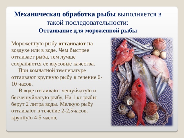 Механическая обработка рыбы выполняется в такой последовательности: Оттаивание для мороженной рыбы Мороженную рыбу оттаивают на воздухе или в воде. Чем быстрее оттаивает рыба, тем лучше сохраняются ее вкусовые качества.  При комнатной температуре оттаивают крупную рыбу в течение 6-10 часов.  В воде оттаивают чешуйчатую и бесчешуйчатую рыбу. На 1 кг рыбы берут 2 литра воды. Мелкую рыбу оттаивают в течение 2-2,5часов, крупную 4-5 часов. 