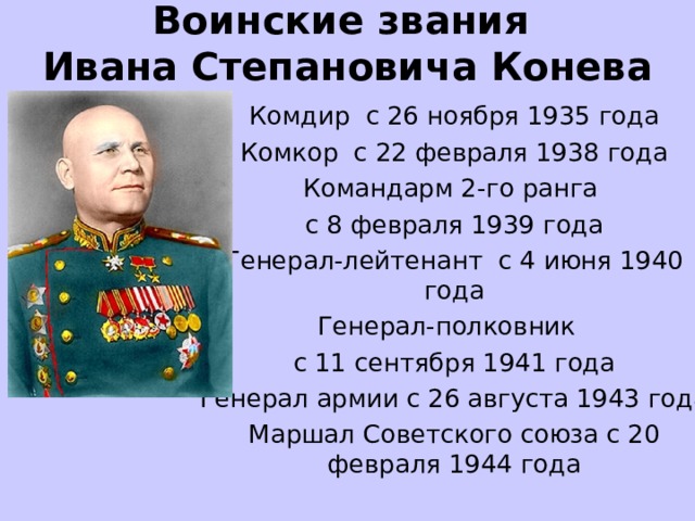 Воинские звания  Ивана Степановича Конева   Комдир  с 26 ноября 1935 года Комкор  с 22 февраля 1938 года Командарм 2-го ранга с 8 февраля 1939 года Генерал-лейтенант  с 4 июня 1940 года Генерал-полковник  с 11 сентября 1941 года Генерал армии с 26 августа 1943 года Маршал Советского союза с 20 февраля 1944 года 