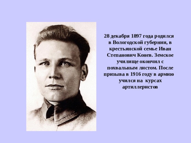 28 декабря 1897 года родился в Вологодской губернии, в крестьянской семье Иван Степанович Конев. Земское училище окончил с похвальным листом. После призыва в 1916 году в армию учился на курсах артиллеристов  