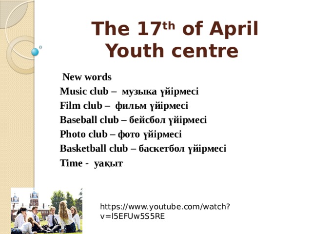 The 17 th of April  Youth centre   New words Music club – музыка үйірмесі Film club – фильм үйірмесі Baseball club – бейсбол үйірмесі Photo club – фото үйірмесі Basketball club – баскетбол үйірмесі Time - уақыт https://www.youtube.com/watch?v=l5EFUw5S5RE 