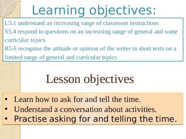 Learning objectives: L5.1 understand an increasing range of classroom instructions S5.4 respond to questions on an increasing range of general and some curricular topics R5.6 recognise the attitude or opinion of the writer in short texts on a limited range of general and curricular topics Lesson objectives Learn how to ask for and tell the time. Understand a conversation about activities. Practise asking for and telling the time. 