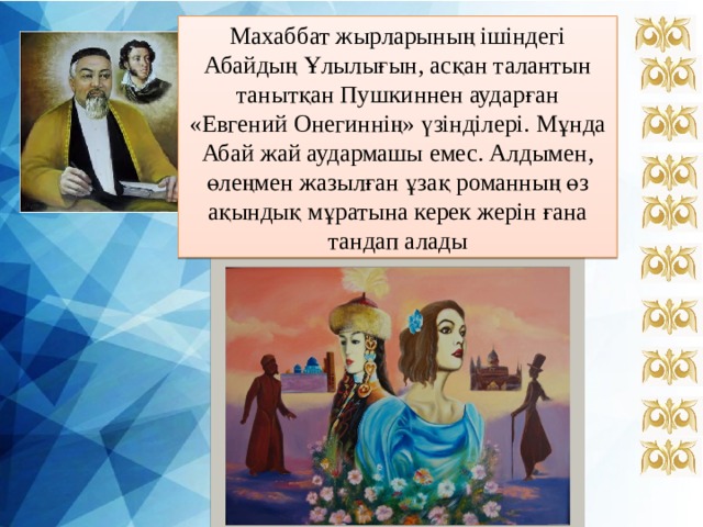 Махаббат жырларының ішіндегі Абайдың Ұлылығын, асқан талантын танытқан Пушкиннен аударған «Евгений Онегиннің» үзінділері. Мұнда Абай жай аудармашы емес. Алдымен, өлеңмен жазылған ұзақ романның өз ақындық мұратына керек жерін ғана тандап алады 