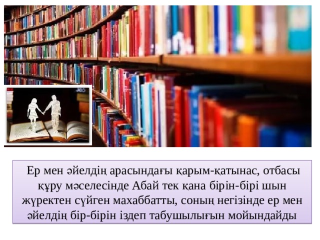  Ер мен әйелдің арасындағы қарым-қатынас, отбасы құру мәселесінде Абай тек қана бірін-бірі шын жүректен сүйген махаббатты, соның негізінде ер мен әйелдің бір-бірін іздеп табушылығын мойындайды 