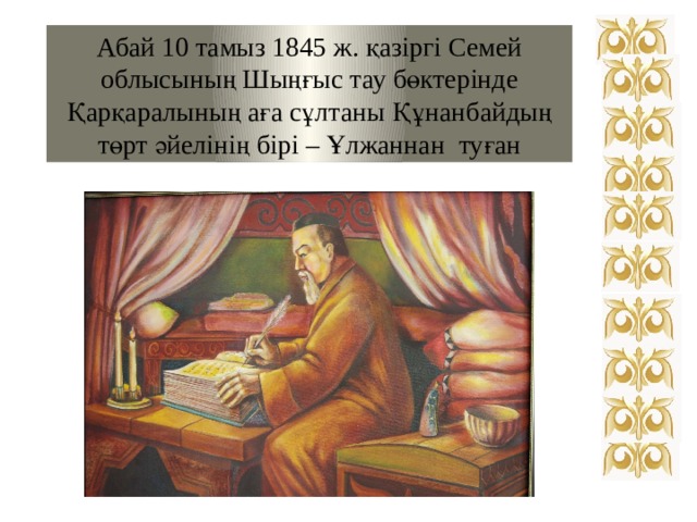 Абай 10 тамыз 1845 ж. қазіргі Семей облысының Шыңғыс тау бөктерінде Қарқаралының аға сұлтаны Құнанбайдың төрт әйелінің бірі – Ұлжаннан туған 