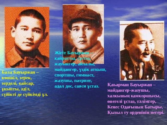Жігіт Бауыржан – қайратты, сұсты, жауынгер, айлалы, майдангер, үздік атқыш, спортшы, гимнаст, жазушы, патриот, адал дос, саяси ұстаз. Бала Бауыржан – көпшіл, зерек, зерделі, қайсар, ұқыпты, әділ, сүйікті де сүйкімді ұл. Қаһарман Бауыржан – майдангер-жазушы, халқының қамқоршысы, өнегелі ұстаз, тәлімгер, Кеңес Одағының Батыры, Қызыл ту орденінің иегері. 