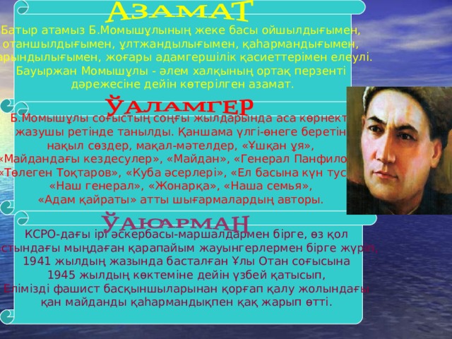 Батыр атамыз Б.Момышұлының жеке басы ойшылдығымен, отаншылдығымен, ұлтжандылығымен, қаһармандығымен, дарындылығымен, жоғары адамгершілік қасиеттерімен елеулі. Бауыржан Момышұлы - әлем халқының ортақ перзенті дәрежесіне дейін көтерілген азамат. Б.Момышұлы соғыстың соңғы жылдарында аса көрнекті жазушы ретінде танылды. Қаншама үлгі-өнеге беретін нақыл сөздер, мақал-мәтелдер, «Ұшқан ұя», «Майдандағы кездесулер», «Майдан», «Генерал Панфилов», «Төлеген Тоқтаров», «Куба әсерлері», «Ел басына күн туса», «Наш генерал», «Жонарқа», «Наша семья», «Адам қайраты» атты шығармалардың авторы.  КСРО-дағы ірі әскербасы-маршалдармен бірге, өз қол астындағы мыңдаған қарапайым жауынгерлермен бірге жүріп, 1941 жылдың жазында басталған Ұлы Отан соғысына 1945 жылдың көктеміне дейін үзбей қатысып, Елімізді фашист басқыншыларынан қорғап қалу жолындағы қан майданды қаһармандықпен қақ жарып өтті. 