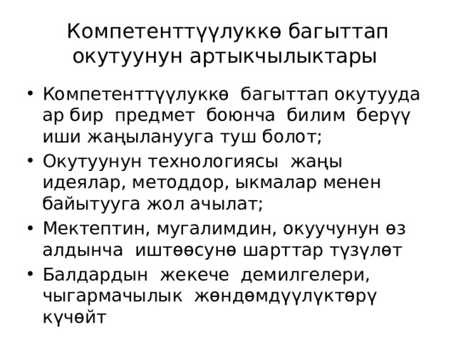 Компетенттүүлуккө багыттап окутуунун артыкчылыктары Компетенттүүлуккө багыттап окутууда ар бир предмет боюнча билим берүү иши жаңыланууга туш болот; Окутуунун технологиясы жаңы идеялар, методдор, ыкмалар менен байытууга жол ачылат; Мектептин, мугалимдин, окуучунун өз алдынча иштөөсунө шарттар түзүлөт Балдардын жекече демилгелери, чыгармачылык жөндөмдүүлүктөрү күчөйт 