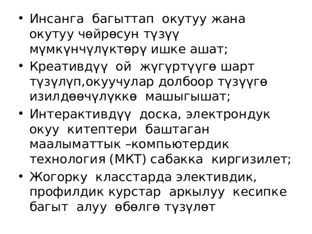 Инсанга багыттап окутуу жана окутуу чөйрөсун түзүү мүмкүнчүлүктөрү ишке ашат; Креативдүү ой жүгүртүүгө шарт түзүлүп,окуучулар долбоор түзүүгө изилдөөчүлүккө машыгышат; Интерактивдүү доска, электрондук окуу китептери баштаган маалыматтык –компьютердик технология (МКТ) сабакка киргизилет; Жогорку класстарда элективдик, профилдик курстар аркылуу кесипке багыт алуу өбөлгө түзүлөт 