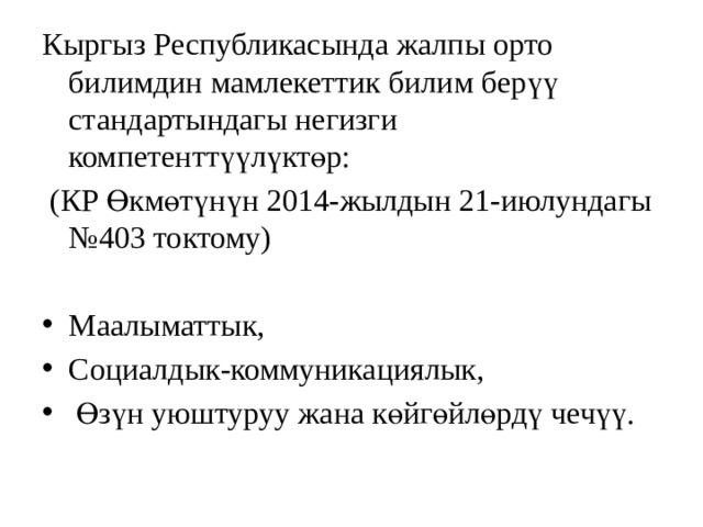 Кыргыз Республикасында жалпы орто билимдин мамлекеттик билим берүү стандартындагы негизги компетенттүүлүктөр:  (КР Өкмөтүнүн 2014-жылдын 21-июлундагы №403 токтому) Маалыматтык, Социалдык-коммуникациялык,  Өзүн уюштуруу жана көйгөйлөрдү чечүү. 