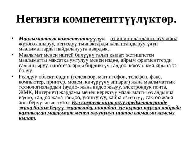 Негизги компетенттүүлүктөр. Маалыматтык компетенттүүлүк – өз ишин пландаштыруу жана жүзөгө ашыруу, негиздүү тыянактарды калыптандыруу үчүн маалыматтарды пайдаланууга даярдык . Маалымат менен иштей билүүнү талап кылат : жетишпеген маалыматты максатка умтулуу менен издөө, айрым фрагменттерди салыштыруу, гипотезаларды бирдиктүү талдоо, коюу ыкмаларына ээ болуу. Реалдуу обьекттердин (телевизор, магнитофон, телефон, факс, компьютер, принтер, модем, көчүрүүчү аппарат) жана маалыматтык технологиялардын (аудио- жана видео жазуу, электрондук почта, ЖМК, Интернет) жардамы менен керектүү маалыматты өз алдынча издөө, талдоо жана тандоо, уюштуруу, кайра өзгөртүү, сактоо жана аны берүү ыгын түзөт. Бул компетенция окуу предметтеринде жана билим берүү жаатында, ошондой эле курчап турган чөйрөдө камтылган маалымат менен окуучунун иштөө ыкмасын камсыз кылат . 