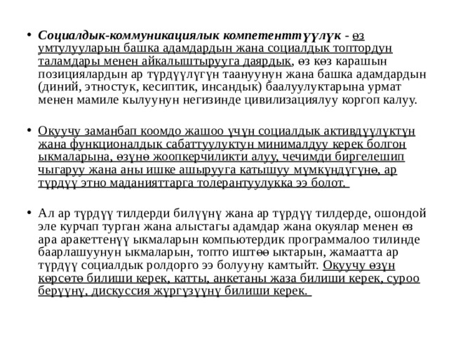 Социалдык-коммуникациялык компетенттүүлүк - өз умтулууларын башка адамдардын жана социалдык топтордун таламдары менен айкалыштырууга даярдык , өз көз карашын позициялардын ар түрдүүлүгүн таануунун жана башка адамдардын (диний, этностук, кесиптик, инсандык) баалуулуктарына урмат менен мамиле кылуунун негизинде цивилизациялуу коргоп калуу.  Окуучу заманбап коомдо жашоо үчүн социалдык активдүүлүктүн жана функционалдык сабаттуулуктун минималдуу керек болгон ыкмаларына, өзүнө жоопкерчиликти алуу, чечимди биргелешип чыгаруу жана аны ишке ашырууга катышуу мүмкүндүгүнө, ар түрдүү этно маданияттарга толерантуулукка ээ болот.  Ал ар түрдүү тилдерди билүүнү жана ар түрдүү тилдерде, ошондой эле курчап турган жана алыстагы адамдар жана окуялар менен өз ара аракеттенүү ыкмаларын компьютердик программалоо тилинде баарлашуунун ыкмаларын, топто иштөө ыктарын, жамаатта ар түрдүү социалдык ролдорго ээ болууну камтыйт. Окуучу өзүн көрсөтө билиши керек, катты, анкетаны жаза билиши керек, суроо берүүнү, дискуссия жүргүзүүнү билиши керек. 