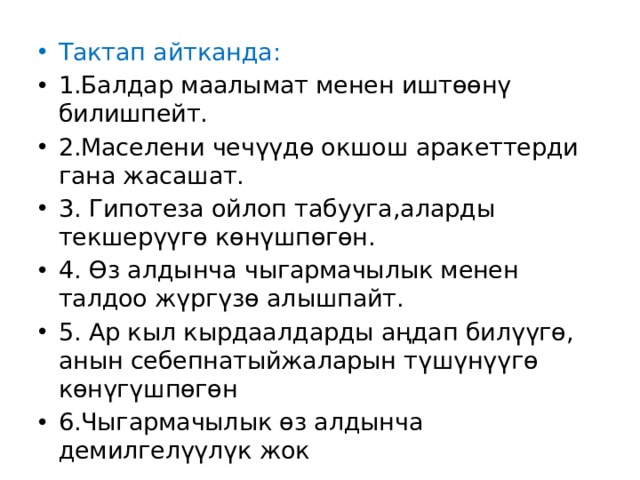 Тактап айтканда: 1.Балдар маалымат менен иштөөнү билишпейт. 2.Маселени чечүүдө окшош аракеттерди гана жасашат. 3. Гипотеза ойлоп табууга,аларды текшерүүгө көнүшпөгөн. 4. Өз алдынча чыгармачылык менен талдоо жүргүзө алышпайт. 5. Ар кыл кырдаалдарды аңдап билүүгө, анын себепнатыйжаларын түшүнүүгө көнүгүшпөгөн 6.Чыгармачылык өз алдынча демилгелүүлүк жок 