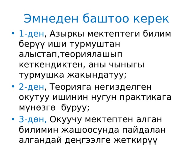 Эмнеден баштоо керек 1-ден , Азыркы мектептеги билим берүү иши турмуштан алыстап,теориялашып кеткендиктен, аны чыныгы турмушка жакындатуу; 2-ден , Теорияга негизделген окутуу ишинин нугун практикага мүнөзгө буруу; 3-дөн, Окуучу мектептен алган билимин жашоосунда пайдалан алгандай деңгээлге жеткирүү үчүн окутуну баланын турмушуна жакындатуу; 