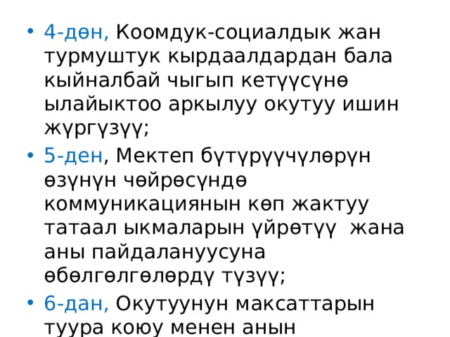 4-дөн, Коомдук-социалдык жан турмуштук кырдаалдардан бала кыйналбай чыгып кетүүсүнө ылайыктоо аркылуу окутуу ишин жүргүзүү; 5-ден , Мектеп бүтүрүүчүлөрүн өзүнүн чөйрөсүндө коммуникациянын көп жактуу татаал ыкмаларын үйрөтүү жана аны пайдалануусуна өбөлгөлгөлөрдү түзүү; 6-дан, Окутуунун максаттарын туура коюу менен анын натыйжалуулугуна жетишүү. 