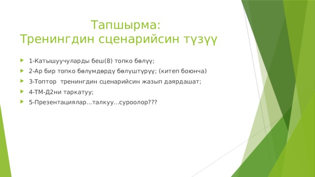  Тапшырма:  Тренингдин сценарийсин түзүү 1-Катышуучуларды беш(8) топко бөлүү; 2-Ар бир топко бөлүмдөрдү бөлүштүрүү; (китеп боюнча) 3-Топтор тренингдин сценарийсин жазып даярдашат; 4-ТМ-Д2ни таркатуу; 5-Презентациялар...талкуу...суроолор??? 