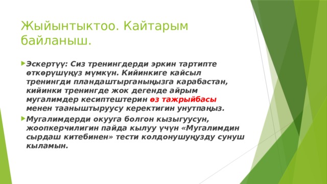Жыйынтыктоо. Кайтарым байланыш.   Эскертүү: Сиз тренингдерди эркин тартипте  өткөрүшүңүз мүмкүн. Кийинкиге кайсыл тренингди  пландаштырганыңызга карабастан, кийинки тренингде жок  дегенде айрым мугалимдер кесиптештерин өз тажрыйбасы  менен тааныштыруусу керектигин унутпаңыз. Мугалимдерди окууга болгон кызыгуусун, жоопкерчилигин пайда кылуу үчүн «Мугалимдин сырдаш китебинен» тести колдонушуңузду сунуш кыламын.   