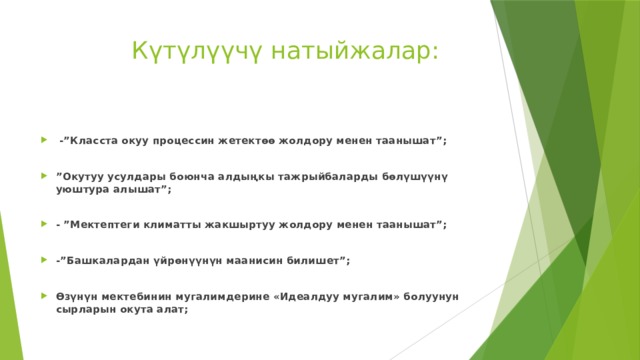  Күтүлүүчү натыйжалар:  -”Класста окуу процессин жетектөө жолдору менен таанышат”;  ” Окутуу усулдары боюнча алдыңкы тажрыйбаларды бөлүшүүнү уюштура алышат”;  - ”Мектептеги климатты жакшыртуу жолдору менен таанышат”;  -”Башкалардан үйрөнүүнүн маанисин билишет”;  Өзүнүн мектебинин мугалимдерине «Идеалдуу мугалим» болуунун сырларын окута алат; 