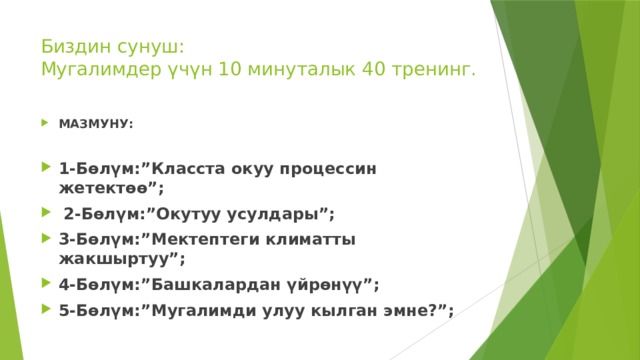 Биздин сунуш:  Мугалимдер үчүн 10 минуталык 40 тренинг. МАЗМУНУ: 1-Бөлүм:”Класста окуу процессин жетектөө”;  2-Бөлүм:”Окутуу усулдары”; 3-Бөлүм:”Мектептеги климатты жакшыртуу”; 4-Бөлүм:”Башкалардан үйрөнүү”; 5-Бөлүм:”Мугалимди улуу кылган эмне?”; 