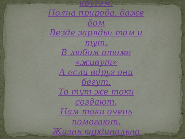 Электричество кругом, Полна природа, даже дом Везде заряды: там и тут, В любом атоме «живут» А если вдруг они бегут, То тут же токи создают. Нам токи очень помогают, Жизнь кардинально облегчают!