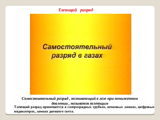 Тлеющий разряд Самостоятельный разряд , возникающий в газе при пониженном давлении , называют тлеющим Тлеющий разряд применяется в газоразрядных трубках, неоновых лампах, цифровых индикаторах, лампах дневного света.