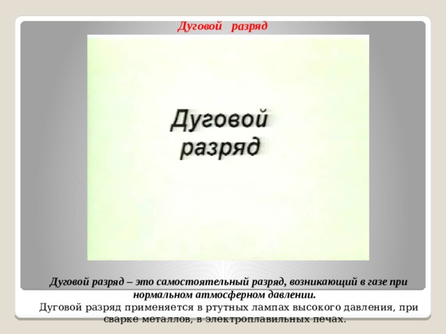 Дуговой разряд Дуговой разряд – это самостоятельный разряд, возникающий в газе при нормальном атмосферном давлении. Дуговой разряд применяется в ртутных лампах высокого давления, при сварке металлов, в электроплавильных печах.