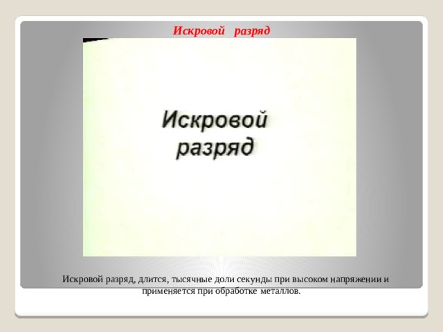 Искровой разряд  Искровой разряд, длится, тысячные доли секунды при высоком напряжении и применяется при обработке металлов.