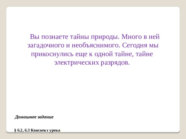 Вы познаете тайны природы. Много в ней загадочного и необъяснимого. Сегодня мы прикоснулись еще к одной тайне, тайне электрических разрядов. Домашнее задание § 6.2, 6.3 Конспект урока .