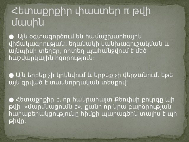Հետաքրքիր փաստեր π թվի մասին ● Այն օգտագործում են համաշխարհային վիճակագրության, եղանակի կանխագուշակման և այնպիսի տեղեր, որտեղ պահանջվում է մեծ հաշվարկային հզորություն: ●  Այն երբեք չի կրկնվում և երբեք չի վերջանում, եթե այն գրված է տասնորդական տեսքով: ●  Հետաքրքիր է, որ հանրահայտ Քեոփսի բուրգը պի թվի  «մարմնացումն է», քանի որ նրա բարձրության հարաբերակցությունը հիմքի պարագծին տալիս է պի թիվը: 