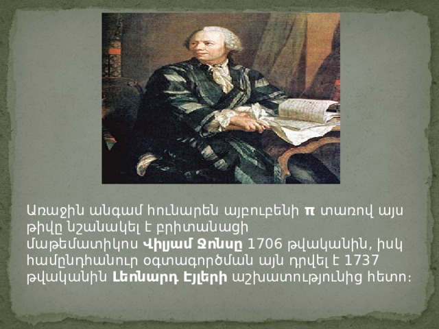 Առաջին անգամ հունարեն այբուբենի  π  տառով այս թիվը նշանակել է բրիտանացի մաթեմատիկոս  Վիլյամ Ջոնսը  1706 թվականին, իսկ համընդհանուր օգտագործման այն դրվել է 1737 թվականին  Լեոնարդ Էյլերի  աշխատությունից հետո։ 