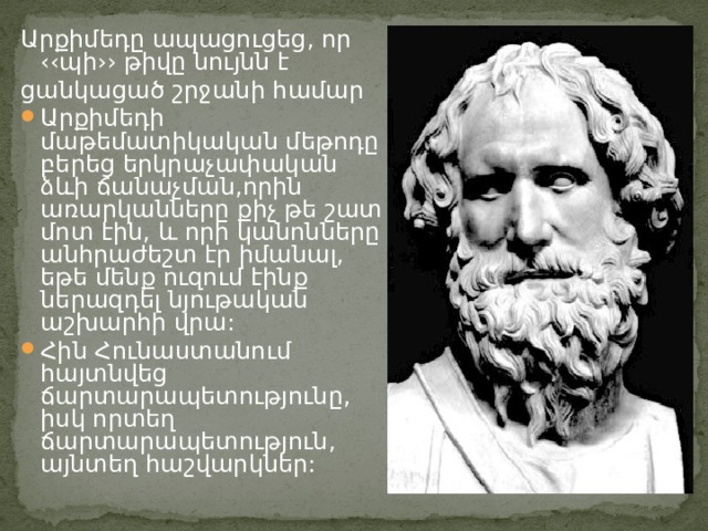Արքիմեդը ապացուցեց, որ ‹‹պի›› թիվը նույնն է ցանկացած շրջանի համար Արքիմեդի մաթեմատիկական մեթոդը բերեց երկրաչափական ձևի ճանաչման,որին առարկանները քիչ թե շատ մոտ էին, և որի կանոնները անհրաժեշտ էր իմանալ, եթե մենք ուզում էինք ներազդել նյութական աշխարհի վրա: Հին Հունաստանում հայտնվեց ճարտարապետությունը, իսկ որտեղ ճարտարապետություն, այնտեղ հաշվարկներ: 